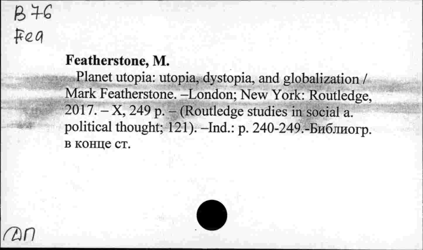 ﻿им
Featherstone, M.
Planet utopia: utopia, dystopia, and globalization / Mark Featherstone. -London; New York: Routledge, 2017. - X, 249 p. - (Routledge studies in social a. political thought; 121). -Ind.: p. 240-249.-Библиогр. в конце ст.
